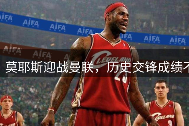 莫耶斯迎战曼联，历史交锋成绩不佳